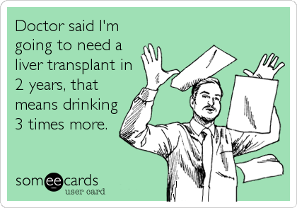 Doctor said I'm
going to need a
liver transplant in
2 years, that
means drinking
3 times more.