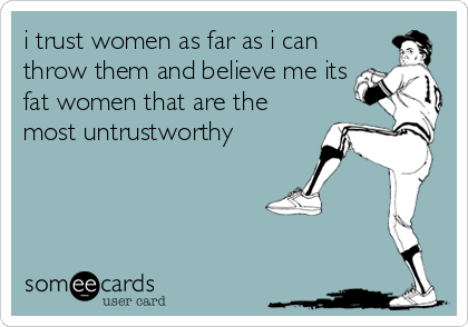 i trust women as far as i can
throw them and believe me its
fat women that are the
most untrustworthy