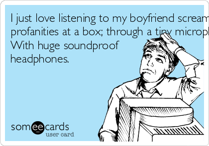 I just love listening to my boyfriend screaming
profanities at a box; through a tiny microphone
With huge soundproof
headphones.
