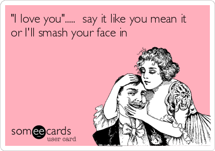 "I love you".....  say it like you mean it
or I'll smash your face in
