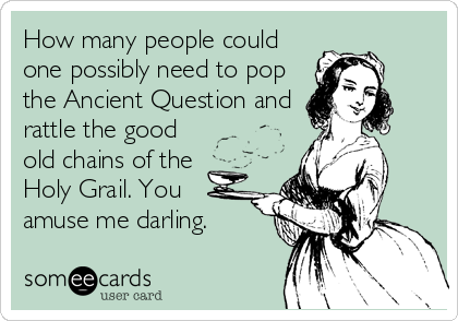 How many people could
one possibly need to pop
the Ancient Question and
rattle the good
old chains of the
Holy Grail. You
amuse me darling.