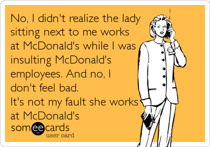 No, I didn't realize the lady
sitting next to me works
at McDonald's while I was
insulting McDonald's
employees. And no, I
don't feel bad. <br%2