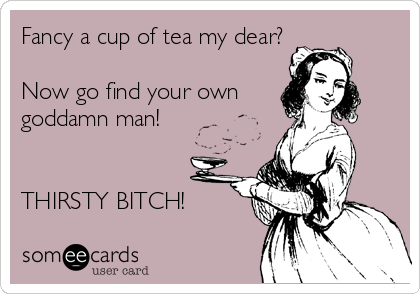 Fancy a cup of tea my dear?

Now go find your own
goddamn man!


THIRSTY BITCH!