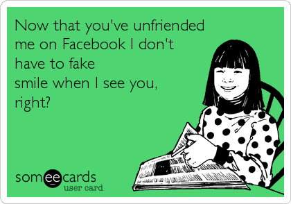 Now that you've unfriendedme on Facebook I don'thave to fakesmile when I see you,right?