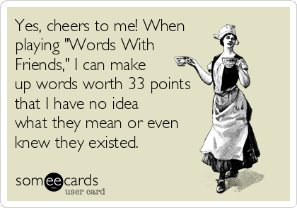 Yes, cheers to me! When 
playing "Words With
Friends," I can make 
up words worth 33 points
that I have no idea 
what they mean or even 
knew they existed.