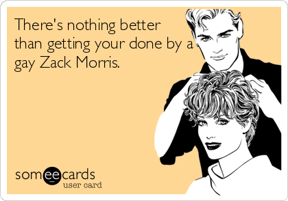There's nothing better
than getting your done by a
gay Zack Morris.