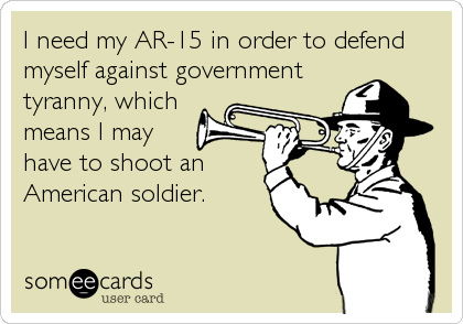 I need my AR-15 in order to defend
myself against government
tyranny, which
means I may
have to shoot an
American soldier.