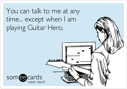 You can talk to me at any
time... except when I am
playing Guitar Hero.