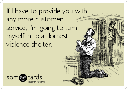 If I have to provide you with
any more customer 
service, I'm going to turn
myself in to a domestic
violence shelter.