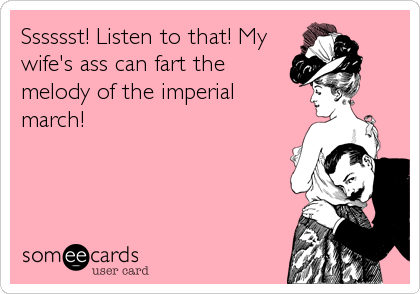Sssssst! Listen to that! My
wife's ass can fart the
melody of the imperial
march!