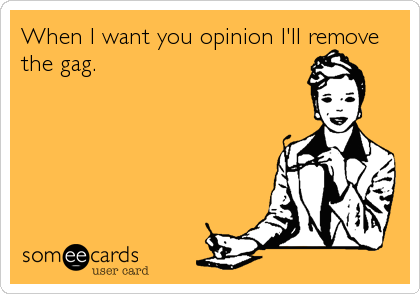 When I want you opinion I'll remove
the gag.