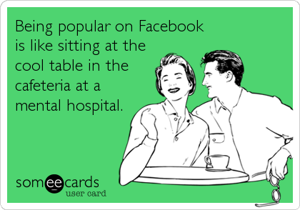 Being popular on Facebook
is like sitting at the
cool table in the
cafeteria at a
mental hospital.