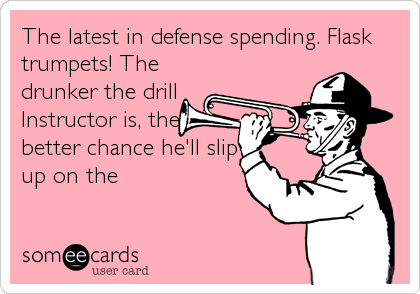 The latest in defense spending. Flask
trumpets! The
drunker the drill
Instructor is, the
better chance he'll slip
up on the