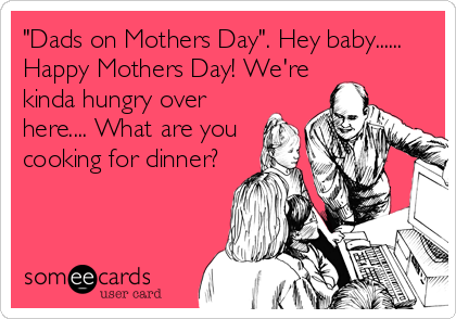 "Dads on Mothers Day". Hey baby......
Happy Mothers Day! We're
kinda hungry over
here.... What are you
cooking for dinner?