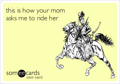 this is how your mom
asks me to ride her