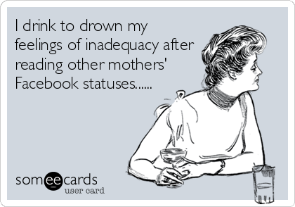 I drink to drown my
feelings of inadequacy after
reading other mothers'
Facebook statuses......