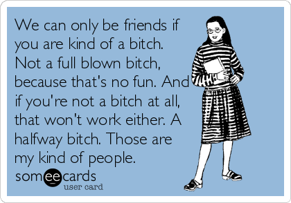 We can only be friends if
you are kind of a bitch.
Not a full blown bitch,
because that's no fun. And
if you're not a bitch at all,
that won't work either. A
halfway bitch. Those are
my kind of people.