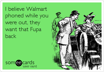 I believe Walmart
phoned while you
were out, they
want that Fupa
back