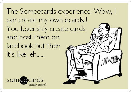 The Someecards experience. Wow, I
can create my own ecards !
You feverishly create cards
and post them on
facebook but then
it's like, eh......