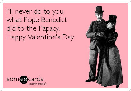 I'll never do to you 
what Pope Benedict 
did to the Papacy. 
Happy Valentine's Day