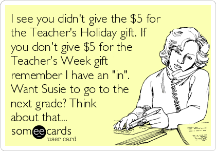 I see you didn't give the $5 for
the Teacher's Holiday gift. If
you don't give $5 for the
Teacher's Week gift
remember I have an "in".
Want Susie to go to the
next grade? Think
about that...