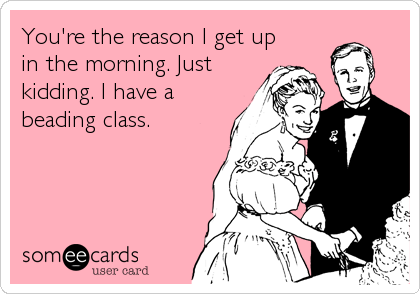 You're the reason I get up
in the morning. Just
kidding. I have a
beading class.