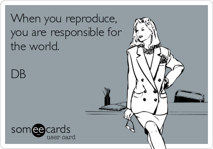 When you reproduce,
you are responsible for
the world.

DB