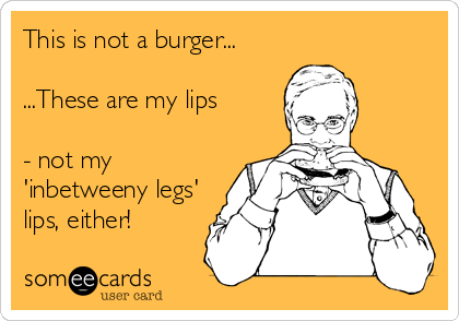 This is not a burger...

...These are my lips

- not my
'inbetweeny legs'
lips, either!