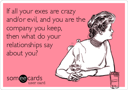 If all your exes are crazy
and/or evil, and you are the
company you keep,
then what do your
relationships say
about you?