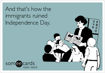 And that's how the
immigrants ruined
Independence Day.