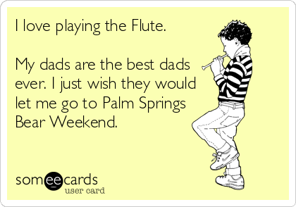 I love playing the Flute.

My dads are the best dads
ever. I just wish they would
let me go to Palm Springs
Bear Weekend.
