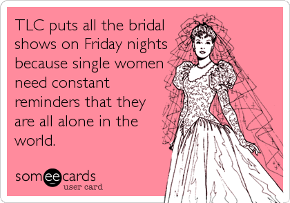 TLC puts all the bridal
shows on Friday nights
because single women
need constant
reminders that they
are all alone in the
world.