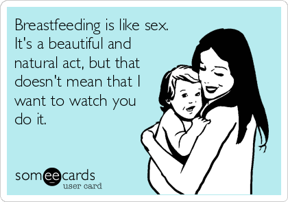 Breastfeeding is like sex. 
It's a beautiful and
natural act, but that
doesn't mean that I
want to watch you
do it.