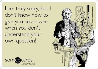 I am truly sorry, but I
don't know how to
give you an answer
when you don't
understand your
own question!