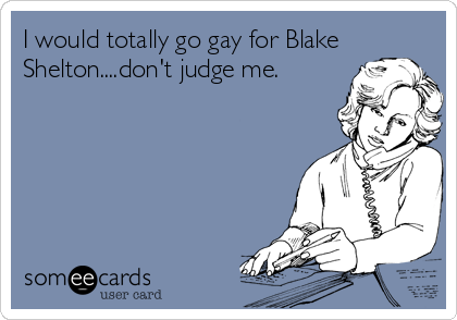 I would totally go gay for Blake
Shelton....don't judge me.