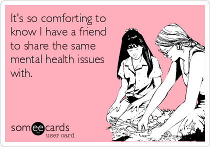 It's so comforting to
know I have a friend
to share the same
mental health issues
with.