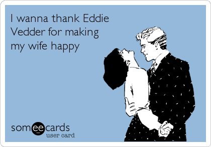 I wanna thank Eddie
Vedder for making
my wife happy