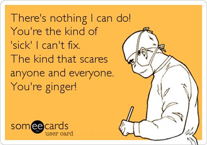 There's nothing I can do!
You're the kind of
'sick' I can't fix.
The kind that scares
anyone and everyone.
You're ginger!