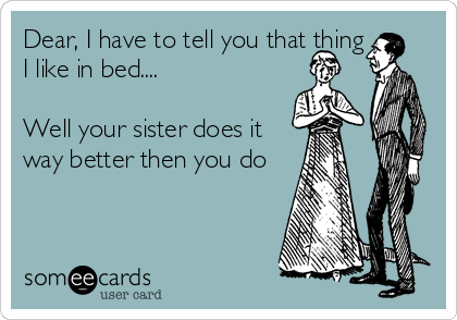 Dear, I have to tell you that thing
I like in bed....

Well your sister does it
way better then you do