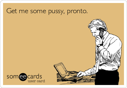 Get me some pussy, pronto.