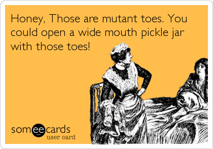 Honey, Those are mutant toes. You
could open a wide mouth pickle jar
with those toes!