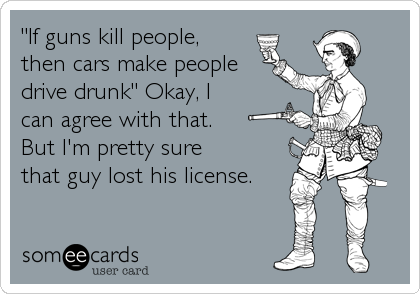 "If guns kill people,
then cars make people
drive drunk" Okay, I 
can agree with that.
But I'm pretty sure 
that guy lost his license.