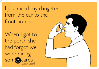 I just raced my daughter
from the car to the
front porch...

When I got to
the porch she
had forgot we
were racing.