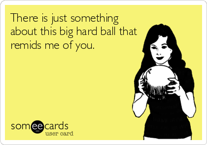 There is just something
about this big hard ball that
remids me of you.