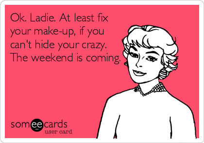 Ok. Ladie. At least fix
your make-up, if you
can't hide your crazy.
The weekend is coming.