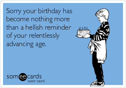 Sorry your birthday has
become nothing more
than a hellish reminder
of your relentlessly
advancing age.