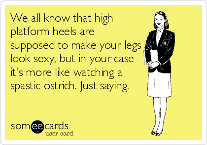 We all know that high
platform heels are
supposed to make your legs
look sexy, but in your case
it's more like watching a
spastic ostrich. Just saying.