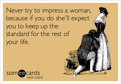 Never try to impress a woman,
because if you do she'll expect
you to keep up the
standard for the rest of
your life.