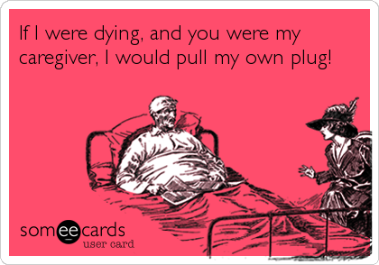 If I were dying, and you were my
caregiver, I would pull my own plug!