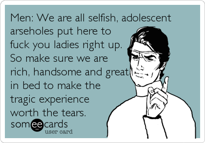 Men: We are all selfish, adolescent
arseholes put here to
fuck you ladies right up.
So make sure we are
rich, handsome and great
in bed to m